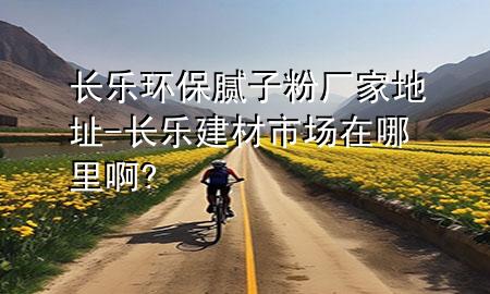 長(zhǎng)樂(lè)環(huán)保膩?zhàn)臃蹚S家地址-長(zhǎng)樂(lè)建材市場(chǎng)在哪里啊?