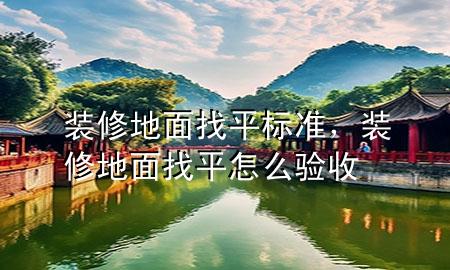 裝修地面找平標準，裝修地面找平怎么驗收
