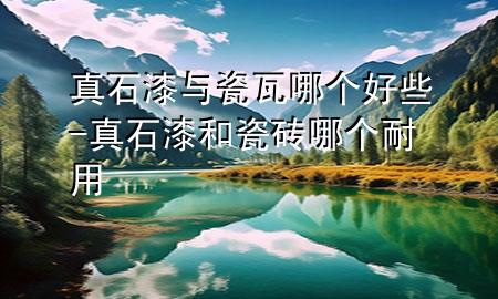 真石漆與瓷瓦哪個好些-真石漆和瓷磚哪個耐用