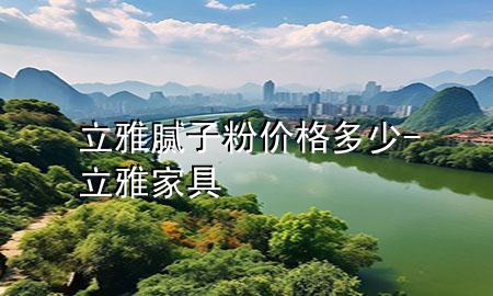 立雅膩?zhàn)臃蹆r(jià)格多少-立雅家具