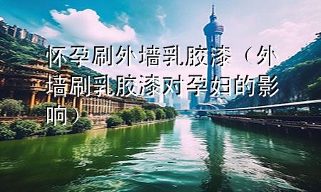 懷孕刷外墻乳膠漆（外墻刷乳膠漆對(duì)孕婦的影響）