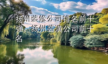 揚(yáng)州裝修公司排名前十強(qiáng)，揚(yáng)州裝潢公司前十名