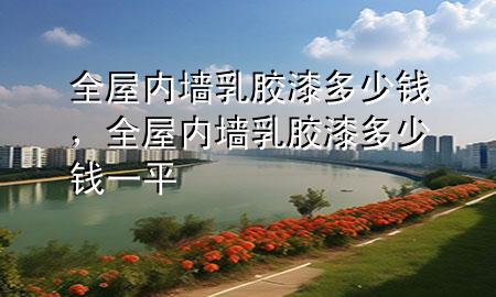 全屋內(nèi)墻乳膠漆多少錢，全屋內(nèi)墻乳膠漆多少錢一平