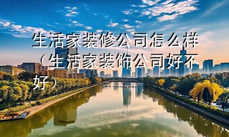 生活家裝修公司怎么樣（生活家裝飾公司好不好）