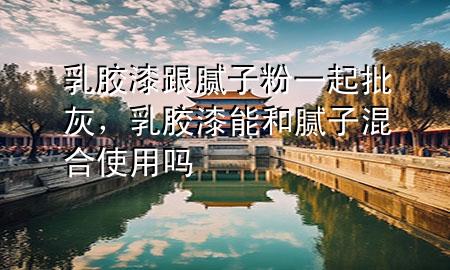 乳膠漆跟膩子粉一起批灰，乳膠漆能和膩子混合使用嗎