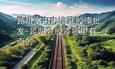 昆明室內(nèi)內(nèi)墻乳膠漆批發(fā)-昆明乳膠漆哪里有賣(mài)的