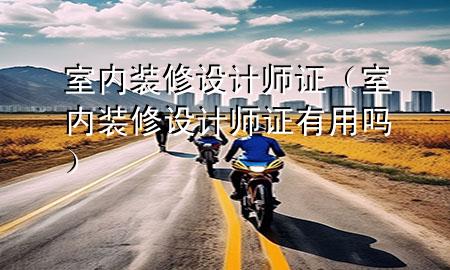 室內(nèi)裝修設(shè)計(jì)師證（室內(nèi)裝修設(shè)計(jì)師證有用嗎）