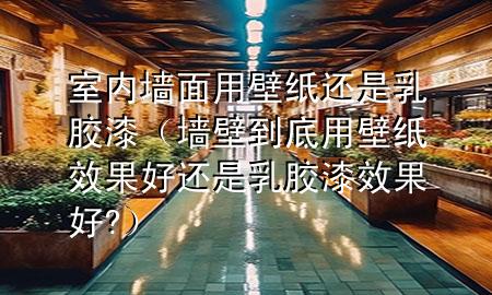 室內(nèi)墻面用壁紙還是乳膠漆（墻壁到底用壁紙效果好還是乳膠漆效果好?）