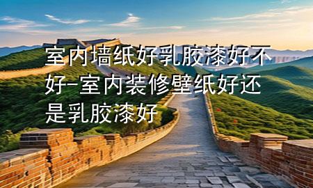 室內(nèi)墻紙好乳膠漆好不好-室內(nèi)裝修壁紙好還是乳膠漆好