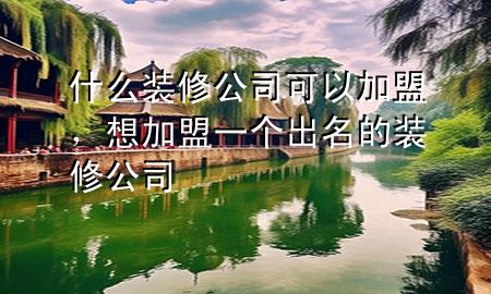 什么裝修公司可以加盟，想加盟一個(gè)出名的裝修公司