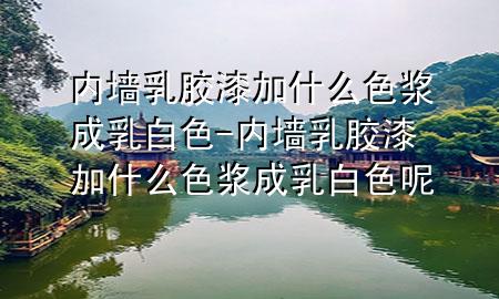 內(nèi)墻乳膠漆加什么色漿成乳白色-內(nèi)墻乳膠漆加什么色漿成乳白色呢