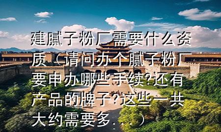 建膩?zhàn)臃蹚S需要什么資質(zhì)（請(qǐng)問(wèn)辦個(gè)膩?zhàn)臃蹚S要申辦哪些手續(xù)?還有產(chǎn)品的牌子?這些一共大約需要多...）