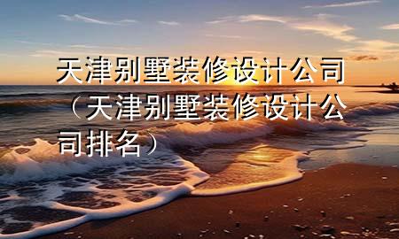 天津別墅裝修設(shè)計(jì)公司（天津別墅裝修設(shè)計(jì)公司排名）