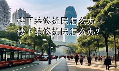 樓下裝修擾民怎么辦（樓下裝修擾民怎么辦?）