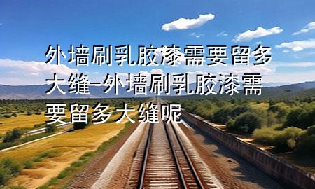 外墻刷乳膠漆需要留多大縫-外墻刷乳膠漆需要留多大縫呢