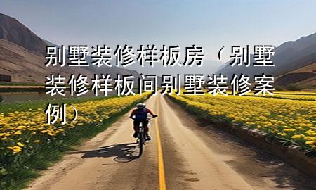 別墅裝修樣板房（別墅裝修樣板間別墅裝修案例）