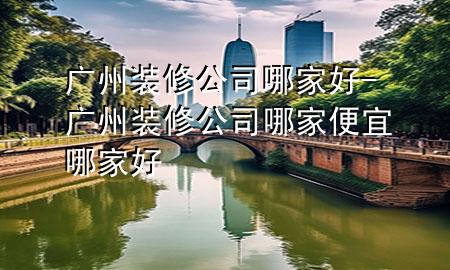 廣州裝修公司哪家好-廣州裝修公司哪家便宜哪家好