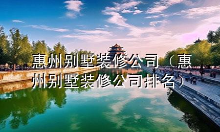 惠州別墅裝修公司（惠州別墅裝修公司排名）