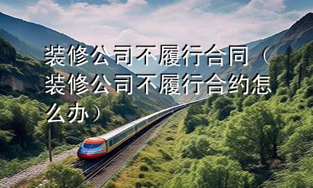 裝修公司不履行合同（裝修公司不履行合約怎么辦）
