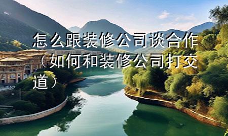怎么跟裝修公司談合作（如何和裝修公司打交道）