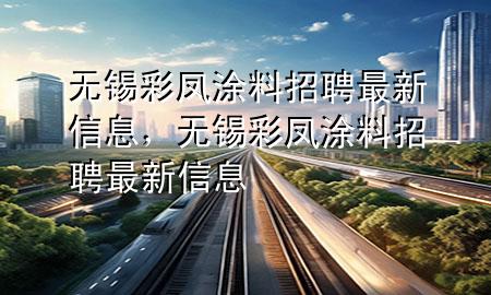 無(wú)錫彩鳳涂料招聘最新信息，無(wú)錫彩鳳涂料招聘最新信息
