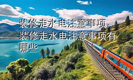 裝修走水電注意事項(xiàng)，裝修走水電注意事項(xiàng)有哪些