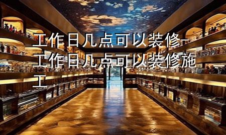 工作日幾點(diǎn)可以裝修-工作日幾點(diǎn)可以裝修施工