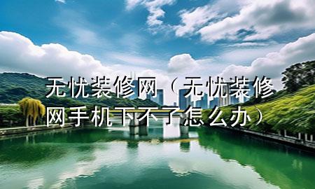 無(wú)憂裝修網(wǎng)（無(wú)憂裝修網(wǎng)手機(jī)下不了怎么辦）