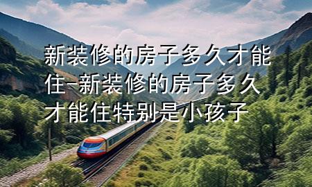 新裝修的房子多久才能住-新裝修的房子多久才能住特別是小孩子