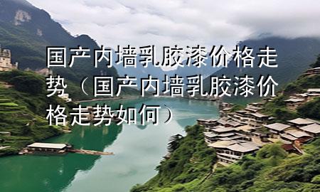 國產(chǎn)內(nèi)墻乳膠漆價格走勢（國產(chǎn)內(nèi)墻乳膠漆價格走勢如何）