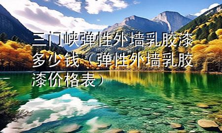 三門峽彈性外墻乳膠漆多少錢（彈性外墻乳膠漆價格表）