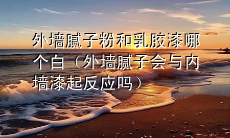 外墻膩?zhàn)臃酆腿槟z漆哪個(gè)白（外墻膩?zhàn)訒c內(nèi)墻漆起反應(yīng)嗎）