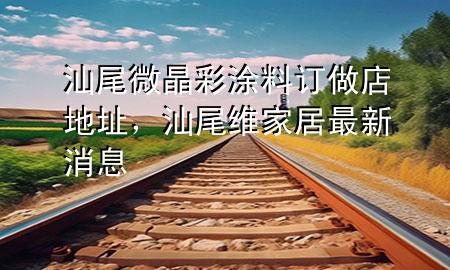 汕尾微晶彩涂料訂做店地址，汕尾維家居最新消息