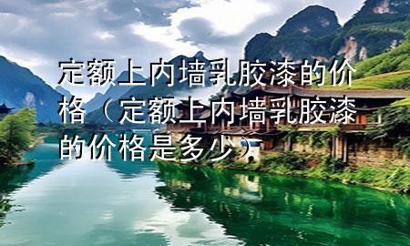 定額上內(nèi)墻乳膠漆的價(jià)格（定額上內(nèi)墻乳膠漆的價(jià)格是多少）