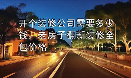 開個裝修公司需要多少錢，老房子翻新裝修全包價格