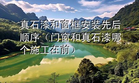 真石漆和窗框安裝先后順序（門窗和真石漆哪個施工在前）