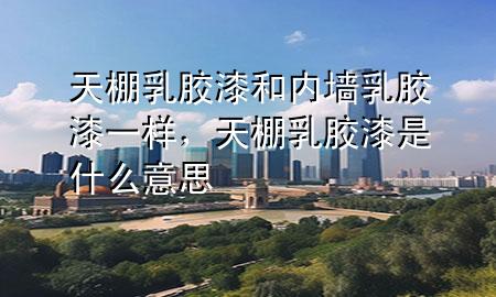 天棚乳膠漆和內(nèi)墻乳膠漆一樣，天棚乳膠漆是什么意思