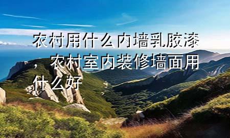 農(nóng)村用什么內(nèi)墻乳膠漆，農(nóng)村室內(nèi)裝修墻面用什么好