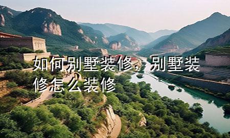 如何別墅裝修，別墅裝修怎么裝修