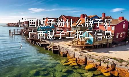 廣西膩子粉什么牌子好（廣西膩子工招工信息）