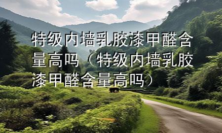 特級內(nèi)墻乳膠漆甲醛含量高嗎（特級內(nèi)墻乳膠漆甲醛含量高嗎）