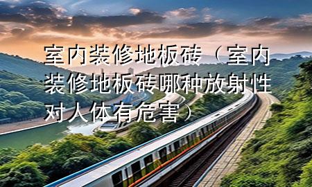 室內(nèi)裝修地板磚（室內(nèi)裝修地板磚哪種放射性對(duì)人體有危害）