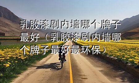 乳膠漆刷內(nèi)墻哪個(gè)牌子最好（乳膠漆刷內(nèi)墻哪個(gè)牌子最好最環(huán)保）