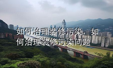 如何治理裝修污染，如何治理裝修污染問題