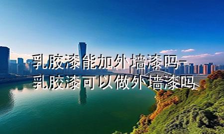 乳膠漆能加外墻漆嗎-乳膠漆可以做外墻漆嗎