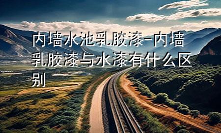 內(nèi)墻水池乳膠漆-內(nèi)墻乳膠漆與水漆有什么區(qū)別