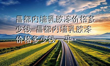 昌都內墻乳膠漆價格多少錢-昌都內墻乳膠漆價格多少錢一平