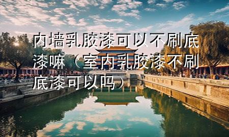 內(nèi)墻乳膠漆可以不刷底漆嘛（室內(nèi)乳膠漆不刷底漆可以嗎）