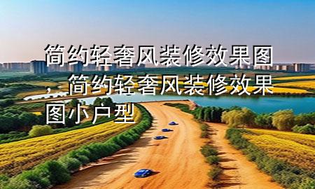 簡(jiǎn)約輕奢風(fēng)裝修效果圖，簡(jiǎn)約輕奢風(fēng)裝修效果圖小戶型