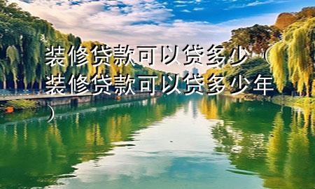 裝修貸款可以貸多少（裝修貸款可以貸多少年）